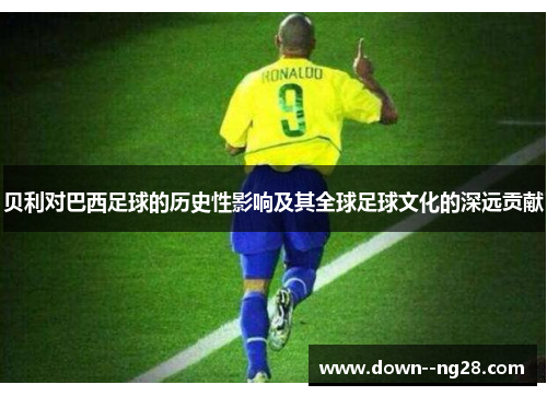 贝利对巴西足球的历史性影响及其全球足球文化的深远贡献