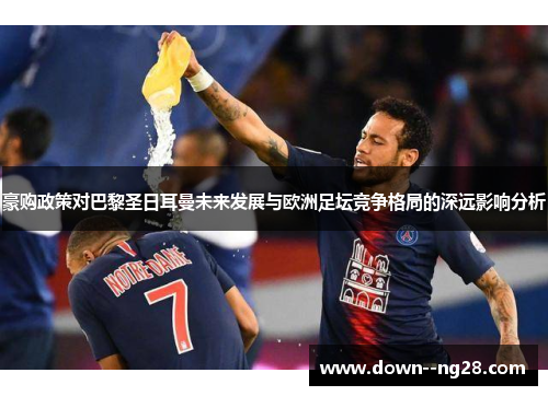 豪购政策对巴黎圣日耳曼未来发展与欧洲足坛竞争格局的深远影响分析