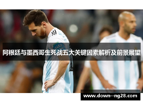 阿根廷与墨西哥生死战五大关键因素解析及前景展望