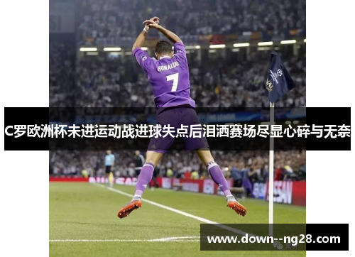 C罗欧洲杯未进运动战进球失点后泪洒赛场尽显心碎与无奈