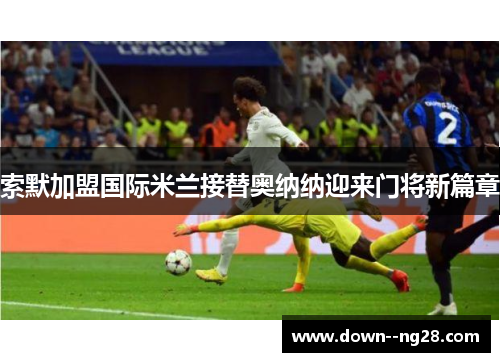 索默加盟国际米兰接替奥纳纳迎来门将新篇章 索默加盟国际米兰接替奥纳纳迎来门将新篇章