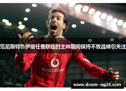 范尼斯特鲁伊接任曼联临时主帅期间保持不败战绩引关注 范尼斯特鲁伊接任曼联临时主帅期间保持不败战绩引关注