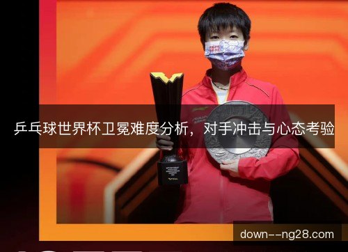 乒乓球世界杯卫冕难度分析，对手冲击与心态考验