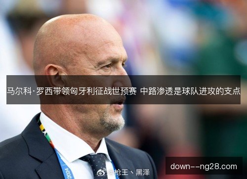 马尔科·罗西带领匈牙利征战世预赛 中路渗透是球队进攻的支点 马尔科·罗西带领匈牙利征战世预赛 中路渗透是球队进攻的支点