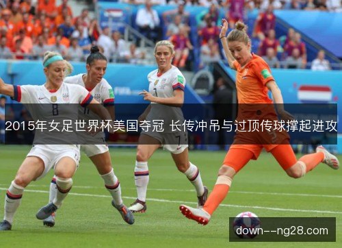 2015年女足世界杯美国夺冠 长传冲吊与过顶传球撑起进攻